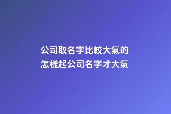 公司取名字比較大氣的 怎樣起公司名字才大氣-第1張-公司起名-玄機派
